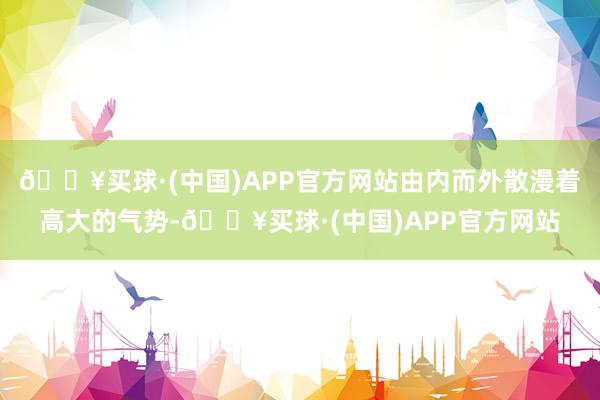 🔥买球·(中国)APP官方网站由内而外散漫着高大的气势-🔥买球·(中国)APP官方网站