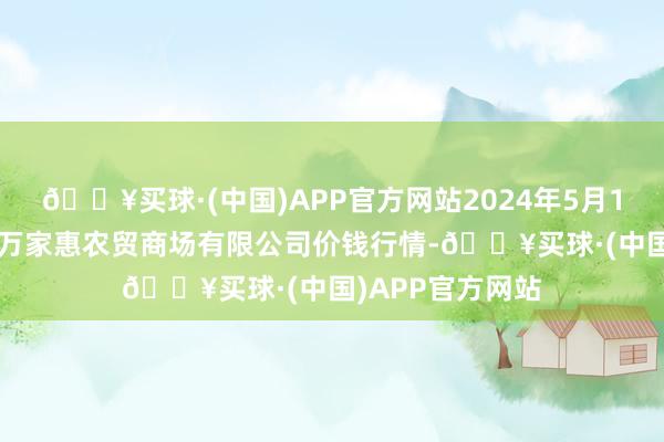 🔥买球·(中国)APP官方网站2024年5月11日鄂尔多斯市万家惠农贸商场有限公司价钱行情-🔥买球·(中国)APP官方网站