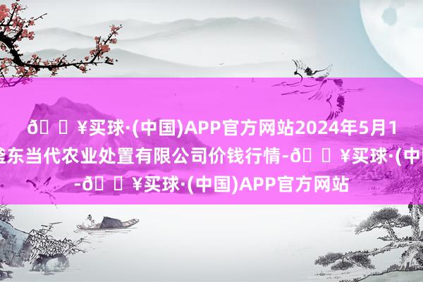 🔥买球·(中国)APP官方网站2024年5月11日邯郸开导区滏东当代农业处置有限公司价钱行情-🔥买球·(中国)APP官方网站