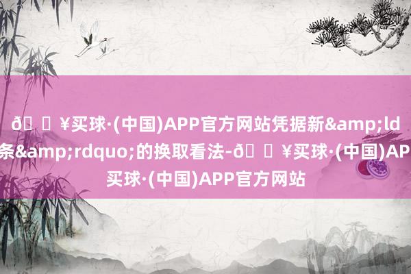 🔥买球·(中国)APP官方网站凭据新&ldquo;国九条&rdquo;的换取看法-🔥买球·(中国)APP官方网站