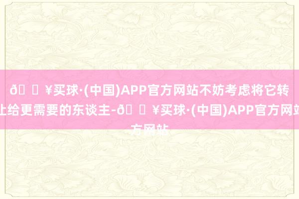 🔥买球·(中国)APP官方网站不妨考虑将它转让给更需要的东谈主-🔥买球·(中国)APP官方网站