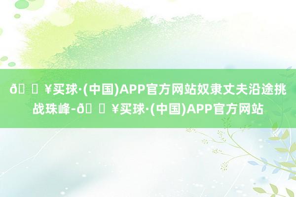 🔥买球·(中国)APP官方网站奴隶丈夫沿途挑战珠峰-🔥买球·(中国)APP官方网站