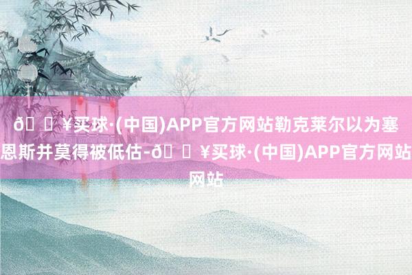 🔥买球·(中国)APP官方网站勒克莱尔以为塞恩斯并莫得被低估-🔥买球·(中国)APP官方网站