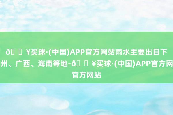 🔥买球·(中国)APP官方网站雨水主要出目下贵州、广西、海南等地-🔥买球·(中国)APP官方网站