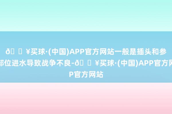 🔥买球·(中国)APP官方网站一般是插头和参议部位进水导致战争不良-🔥买球·(中国)APP官方网站