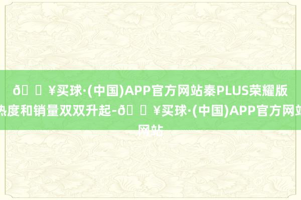 🔥买球·(中国)APP官方网站秦PLUS荣耀版热度和销量双双升起-🔥买球·(中国)APP官方网站