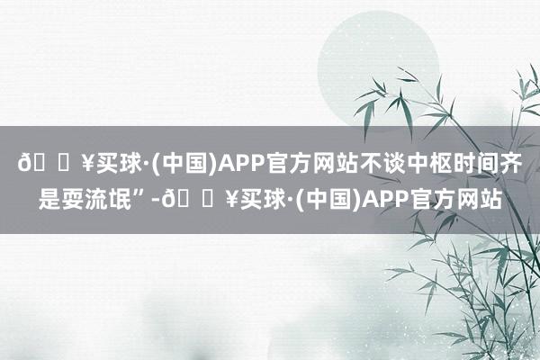 🔥买球·(中国)APP官方网站不谈中枢时间齐是耍流氓”-🔥买球·(中国)APP官方网站