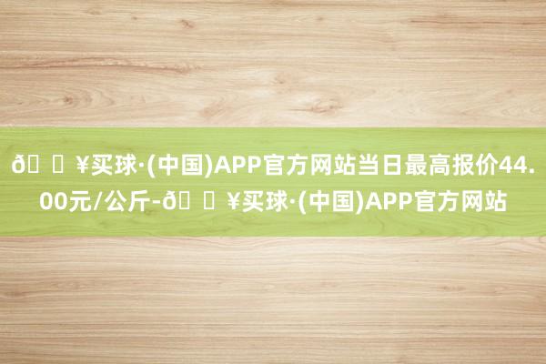 🔥买球·(中国)APP官方网站当日最高报价44.00元/公斤-🔥买球·(中国)APP官方网站