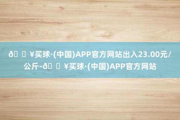 🔥买球·(中国)APP官方网站出入23.00元/公斤-🔥买球·(中国)APP官方网站