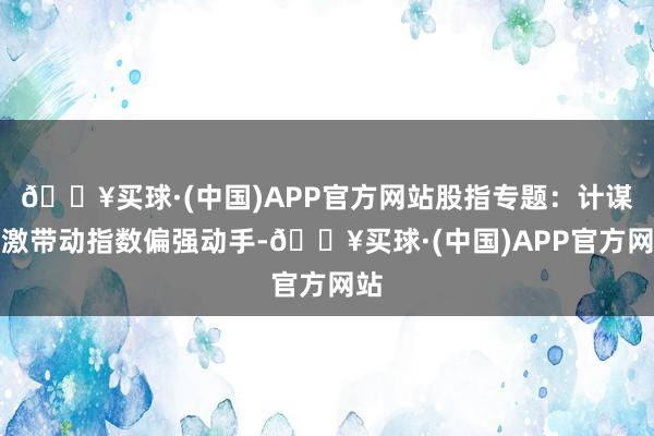 🔥买球·(中国)APP官方网站股指专题：计谋刺激带动指数偏强动手-🔥买球·(中国)APP官方网站