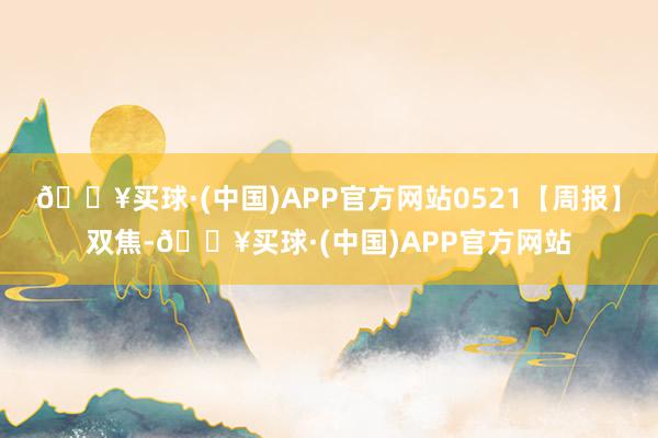 🔥买球·(中国)APP官方网站0521【周报】双焦-🔥买球·(中国)APP官方网站