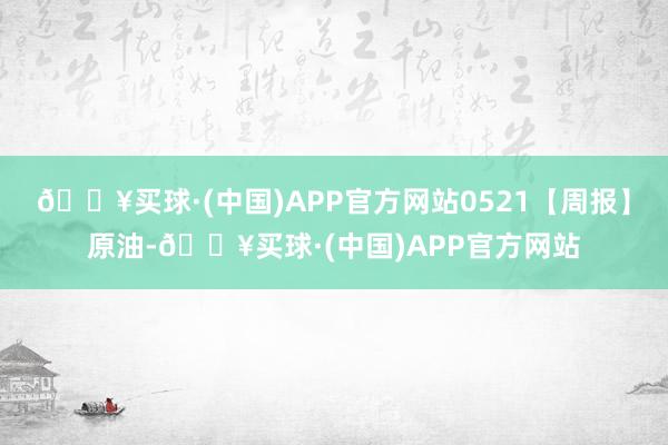 🔥买球·(中国)APP官方网站0521【周报】原油-🔥买球·(中国)APP官方网站