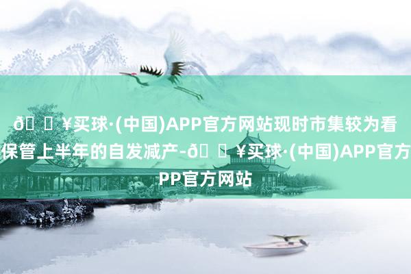 🔥买球·(中国)APP官方网站现时市集较为看好其保管上半年的自发减产-🔥买球·(中国)APP官方网站