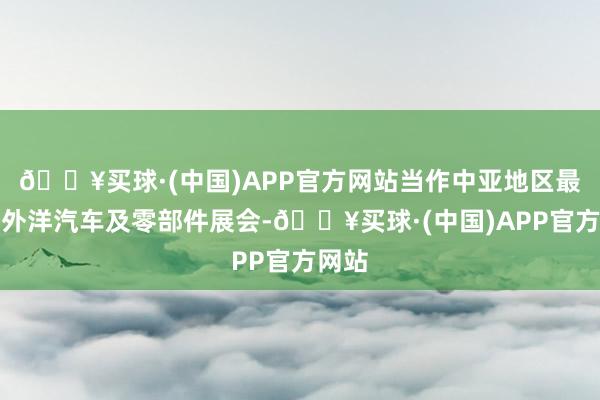 🔥买球·(中国)APP官方网站当作中亚地区最大的外洋汽车及零部件展会-🔥买球·(中国)APP官方网站