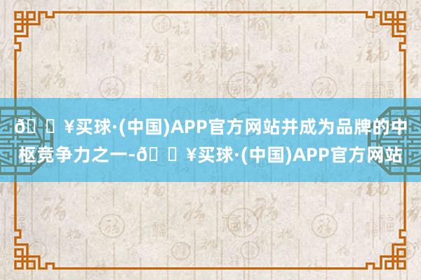 🔥买球·(中国)APP官方网站并成为品牌的中枢竞争力之一-🔥买球·(中国)APP官方网站