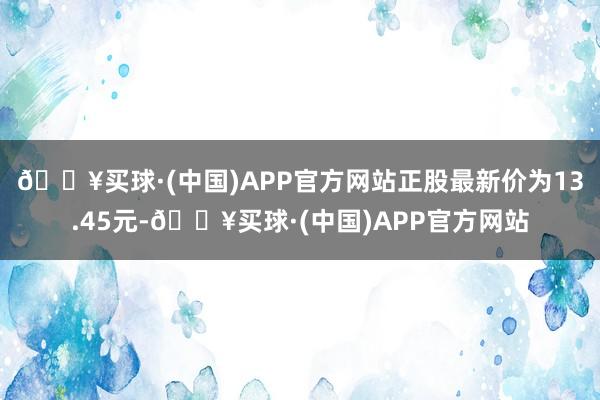 🔥买球·(中国)APP官方网站正股最新价为13.45元-🔥买球·(中国)APP官方网站