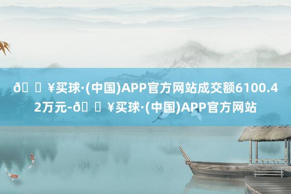 🔥买球·(中国)APP官方网站成交额6100.42万元-🔥买球·(中国)APP官方网站