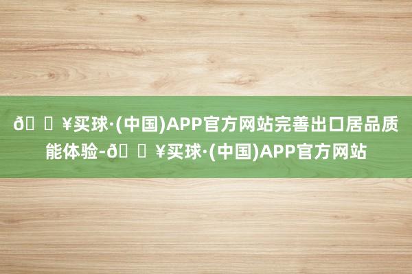 🔥买球·(中国)APP官方网站完善出口居品质能体验-🔥买球·(中国)APP官方网站