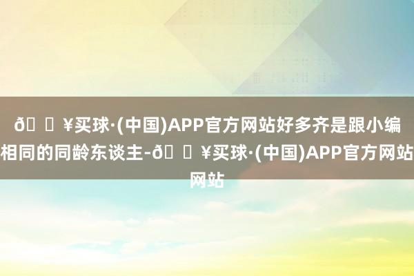 🔥买球·(中国)APP官方网站好多齐是跟小编相同的同龄东谈主-🔥买球·(中国)APP官方网站