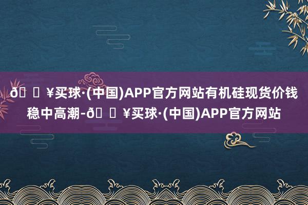 🔥买球·(中国)APP官方网站有机硅现货价钱稳中高潮-🔥买球·(中国)APP官方网站