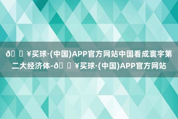 🔥买球·(中国)APP官方网站中国看成寰宇第二大经济体-🔥买球·(中国)APP官方网站