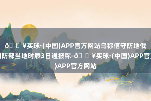 🔥买球·(中国)APP官方网站乌称信守防地俄罗斯国防部当地时辰3日通报称-🔥买球·(中国)APP官方网站