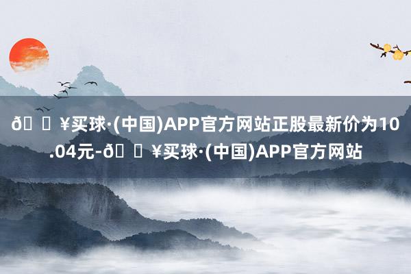 🔥买球·(中国)APP官方网站正股最新价为10.04元-🔥买球·(中国)APP官方网站