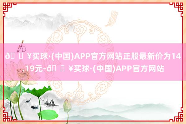 🔥买球·(中国)APP官方网站正股最新价为14.19元-🔥买球·(中国)APP官方网站