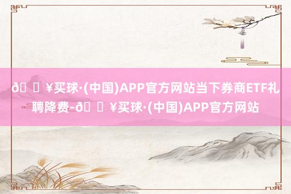 🔥买球·(中国)APP官方网站当下券商ETF礼聘降费-🔥买球·(中国)APP官方网站