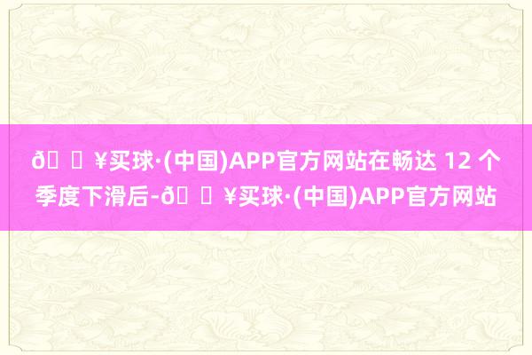 🔥买球·(中国)APP官方网站在畅达 12 个季度下滑后-🔥买球·(中国)APP官方网站