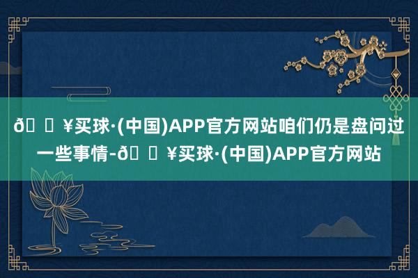 🔥买球·(中国)APP官方网站咱们仍是盘问过一些事情-🔥买球·(中国)APP官方网站