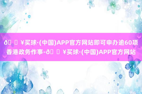 🔥买球·(中国)APP官方网站即可申办逾60项香港政务作事-🔥买球·(中国)APP官方网站