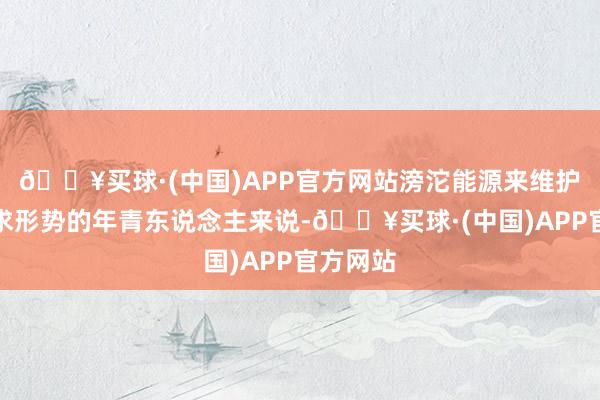 🔥买球·(中国)APP官方网站滂沱能源来维护关于追求形势的年青东说念主来说-🔥买球·(中国)APP官方网站