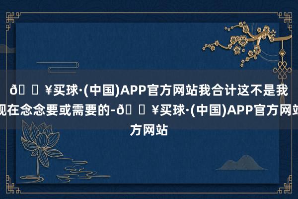 🔥买球·(中国)APP官方网站我合计这不是我现在念念要或需要的-🔥买球·(中国)APP官方网站