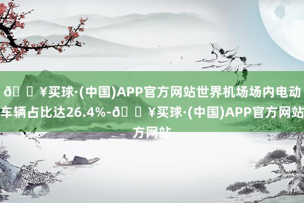 🔥买球·(中国)APP官方网站世界机场场内电动车辆占比达26.4%-🔥买球·(中国)APP官方网站