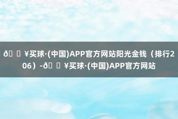 🔥买球·(中国)APP官方网站阳光金钱（排行206）-🔥买球·(中国)APP官方网站