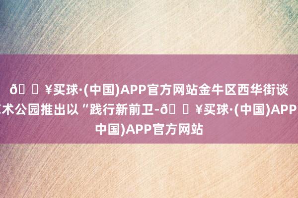 🔥买球·(中国)APP官方网站金牛区西华街谈在天府艺术公园推出以“践行新前卫-🔥买球·(中国)APP官方网站