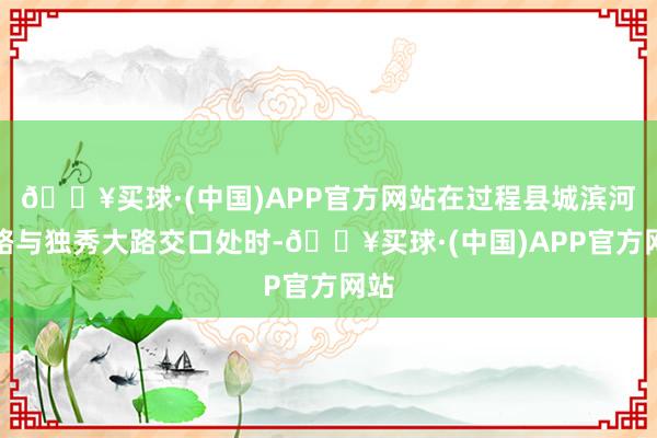 🔥买球·(中国)APP官方网站在过程县城滨河大路与独秀大路交口处时-🔥买球·(中国)APP官方网站