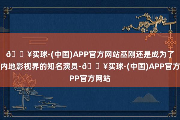 🔥买球·(中国)APP官方网站巫刚还是成为了中国内地影视界的知名演员-🔥买球·(中国)APP官方网站