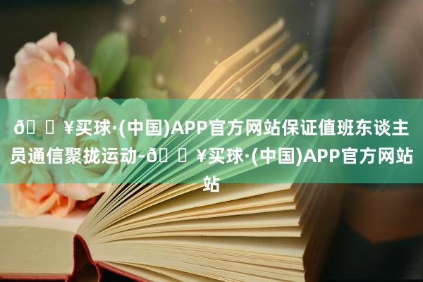 🔥买球·(中国)APP官方网站保证值班东谈主员通信聚拢运动-🔥买球·(中国)APP官方网站