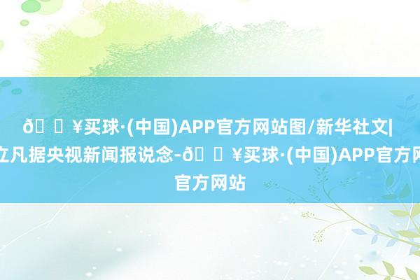 🔥买球·(中国)APP官方网站图/新华社文| 徐立凡据央视新闻报说念-🔥买球·(中国)APP官方网站