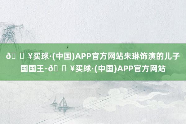 🔥买球·(中国)APP官方网站朱琳饰演的儿子国国王-🔥买球·(中国)APP官方网站