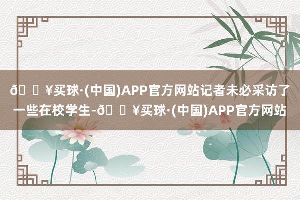 🔥买球·(中国)APP官方网站记者未必采访了一些在校学生-🔥买球·(中国)APP官方网站