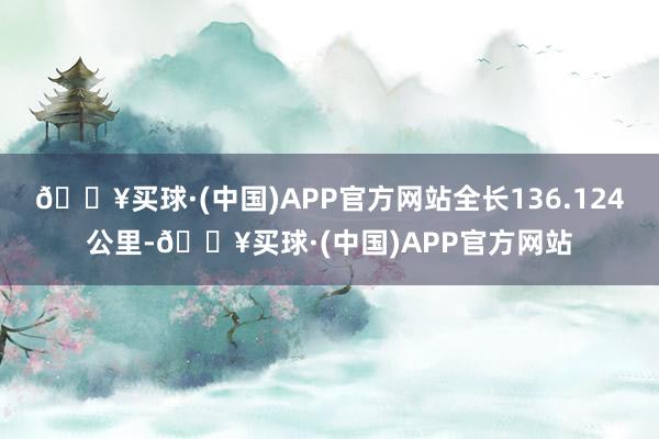 🔥买球·(中国)APP官方网站全长136.124公里-🔥买球·(中国)APP官方网站