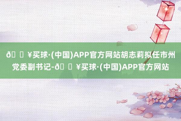 🔥买球·(中国)APP官方网站胡志莉拟任市州党委副书记-🔥买球·(中国)APP官方网站