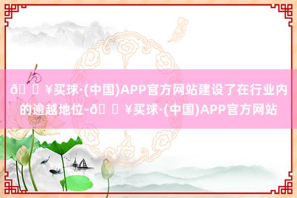 🔥买球·(中国)APP官方网站建设了在行业内的逾越地位-🔥买球·(中国)APP官方网站