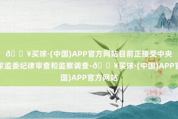 🔥买球·(中国)APP官方网站目前正接受中央纪委国家监委纪律审查和监察调查-🔥买球·(中国)APP官方网站