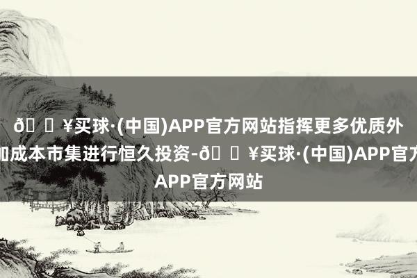 🔥买球·(中国)APP官方网站指挥更多优质外资参加成本市集进行恒久投资-🔥买球·(中国)APP官方网站