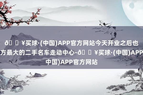 🔥买球·(中国)APP官方网站今天开业之后也将成为朔方最大的二手名车走动中心-🔥买球·(中国)APP官方网站