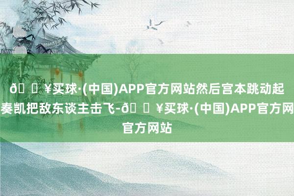 🔥买球·(中国)APP官方网站然后宫本跳动起来奏凯把敌东谈主击飞-🔥买球·(中国)APP官方网站